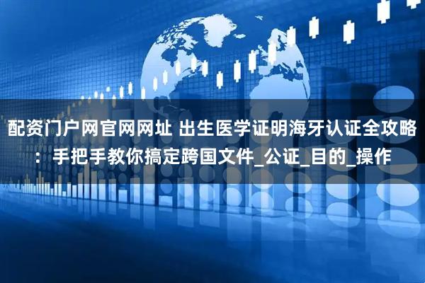 配资门户网官网网址 出生医学证明海牙认证全攻略：手把手教你搞定跨国文件_公证_目的_操作