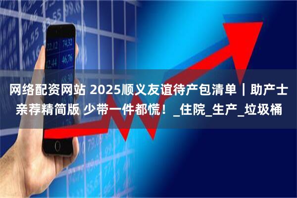 网络配资网站 2025顺义友谊待产包清单｜助产士亲荐精简版 少带一件都慌！_住院_生产_垃圾桶