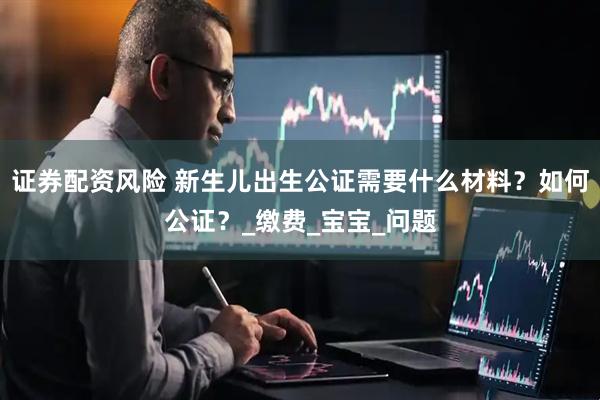 证券配资风险 新生儿出生公证需要什么材料？如何公证？_缴费_宝宝_问题