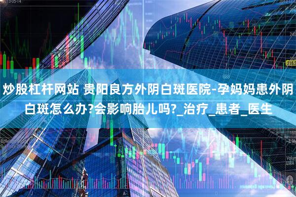炒股杠杆网站 贵阳良方外阴白斑医院-孕妈妈患外阴白斑怎么办?会影响胎儿吗?_治疗_患者_医生