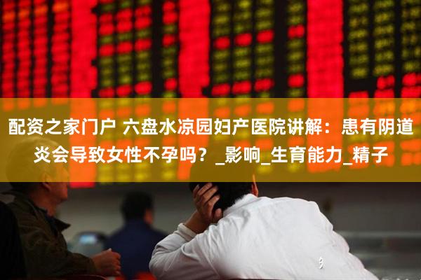 配资之家门户 六盘水凉园妇产医院讲解：患有阴道炎会导致女性不孕吗？_影响_生育能力_精子