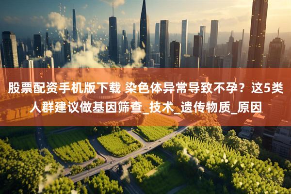 股票配资手机版下载 染色体异常导致不孕？这5类人群建议做基因筛查_技术_遗传物质_原因