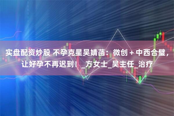 实盘配资炒股 不孕克星吴婧菡：微创＋中西合璧，让好孕不再迟到！_方女士_吴主任_治疗