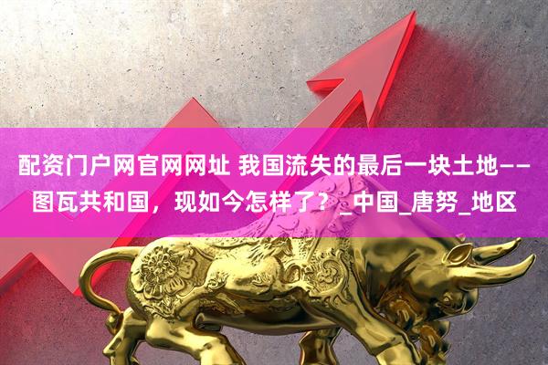 配资门户网官网网址 我国流失的最后一块土地——图瓦共和国，现如今怎样了？_中国_唐努_地区