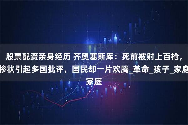 股票配资亲身经历 齐奥塞斯库：死前被射上百枪，惨状引起多国批评，国民却一片欢腾_革命_孩子_家庭