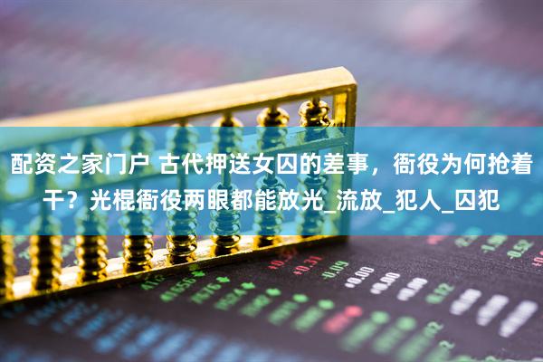 配资之家门户 古代押送女囚的差事，衙役为何抢着干？光棍衙役两眼都能放光_流放_犯人_囚犯