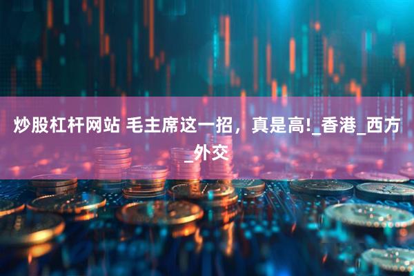炒股杠杆网站 毛主席这一招，真是高!_香港_西方_外交