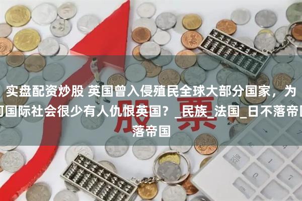 实盘配资炒股 英国曾入侵殖民全球大部分国家，为何国际社会很少有人仇恨英国？_民族_法国_日不落帝国
