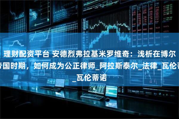 理财配资平台 安德烈弗拉基米罗维奇：浅析在博尔努帝国时期，如何成为公正律师_阿拉斯泰尔_法律_瓦伦蒂诺