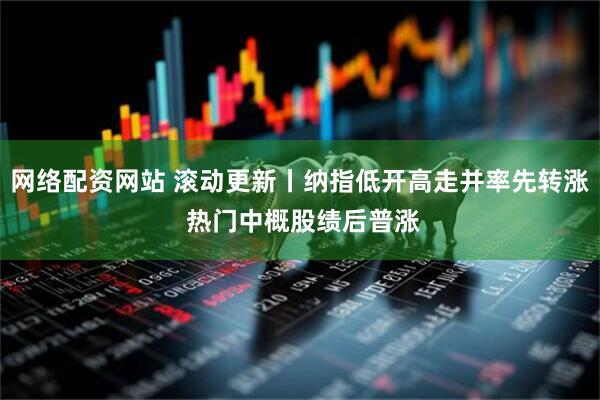 网络配资网站 滚动更新丨纳指低开高走并率先转涨 热门中概股绩后普涨
