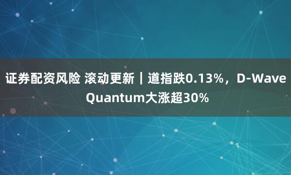 证券配资风险 滚动更新｜道指跌0.13%，D-Wave Quantum大涨超30%