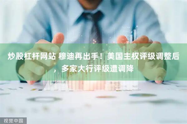 炒股杠杆网站 穆迪再出手！美国主权评级调整后，多家大行评级遭调降