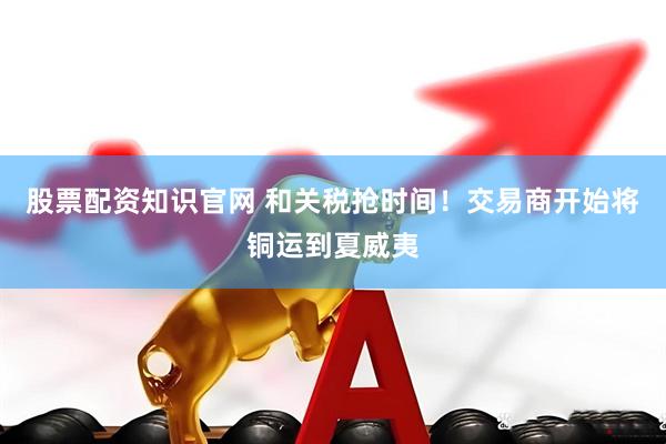 股票配资知识官网 和关税抢时间！交易商开始将铜运到夏威夷