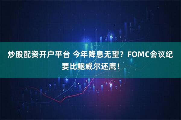 炒股配资开户平台 今年降息无望？FOMC会议纪要比鲍威尔还鹰！