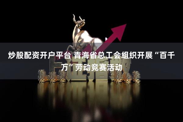 炒股配资开户平台 青海省总工会组织开展“百千万”劳动竞赛活动