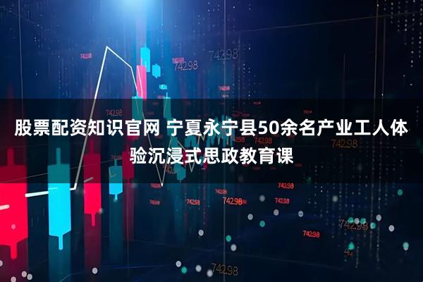 股票配资知识官网 宁夏永宁县50余名产业工人体验沉浸式思政教育课
