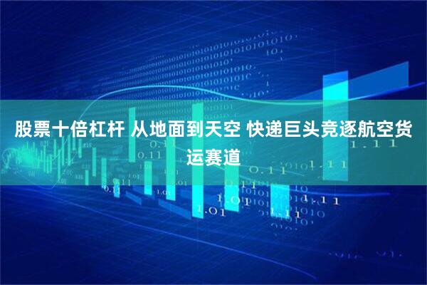 股票十倍杠杆 从地面到天空 快递巨头竞逐航空货运赛道