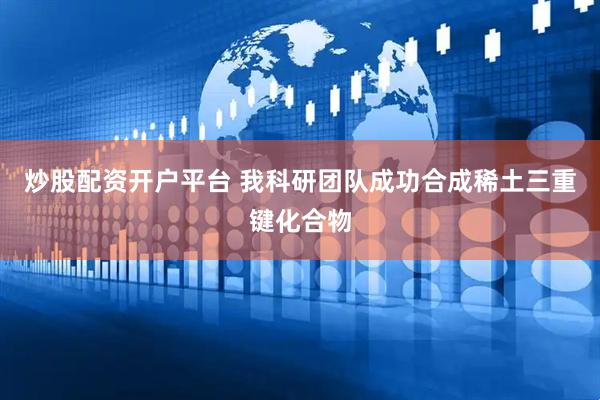 炒股配资开户平台 我科研团队成功合成稀土三重键化合物