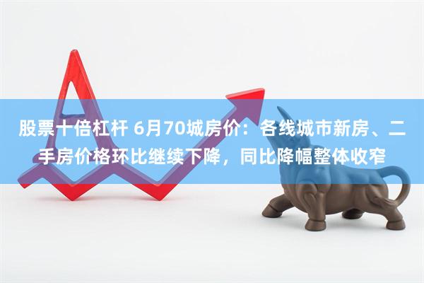 股票十倍杠杆 6月70城房价：各线城市新房、二手房价格环比继续下降，同比降幅整体收窄
