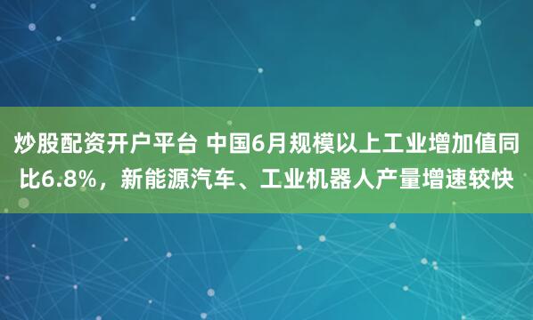 炒股配资开户平台 中国6月规模以上工业增加值同比6.8%，新能源汽车、工业机器人产量增速较快