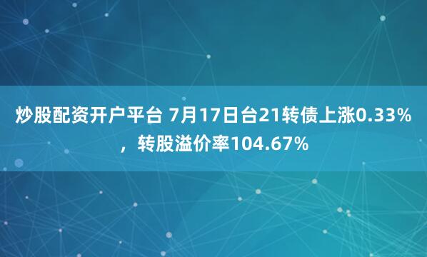 炒股配资开户平台 7月17日台21转债上涨0.33%，转股溢价率104.67%