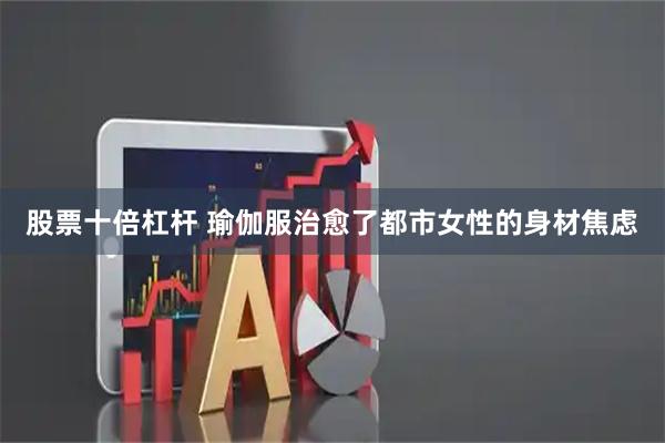 股票十倍杠杆 瑜伽服治愈了都市女性的身材焦虑