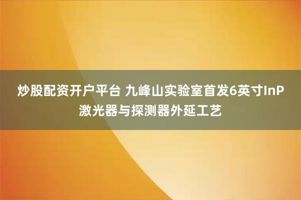 炒股配资开户平台 九峰山实验室首发6英寸InP激光器与探测器外延工艺