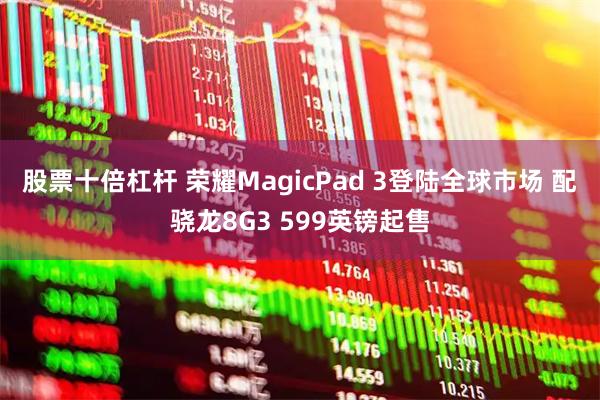 股票十倍杠杆 荣耀MagicPad 3登陆全球市场 配骁龙8G3 599英镑起售
