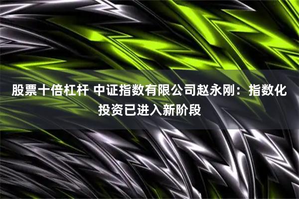 股票十倍杠杆 中证指数有限公司赵永刚：指数化投资已进入新阶段