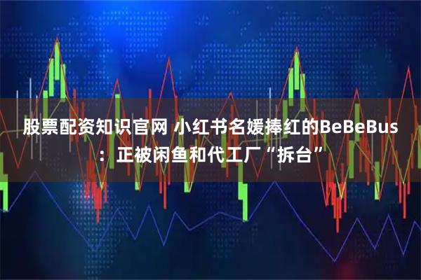 股票配资知识官网 小红书名媛捧红的BeBeBus：正被闲鱼和代工厂“拆台”