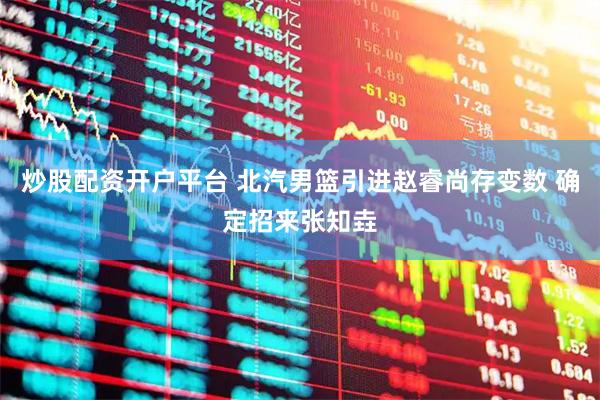 炒股配资开户平台 北汽男篮引进赵睿尚存变数 确定招来张知垚