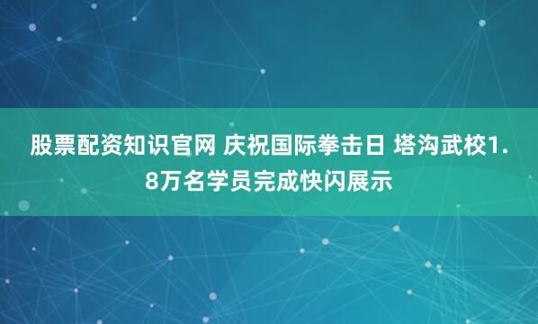 股票配资知识官网 庆祝国际拳击日 塔沟武校1.8万名学员完成快闪展示