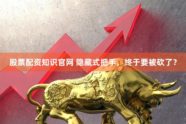 股票配资知识官网 隐藏式把手，终于要被砍了？