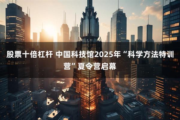 股票十倍杠杆 中国科技馆2025年“科学方法特训营”夏令营启幕
