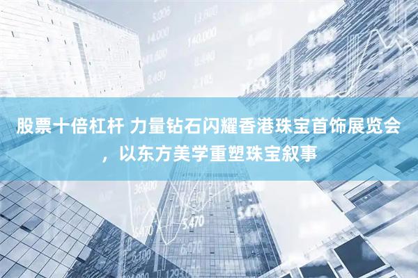 股票十倍杠杆 力量钻石闪耀香港珠宝首饰展览会，以东方美学重塑珠宝叙事