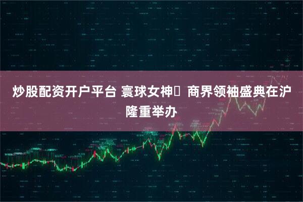 炒股配资开户平台 寰球女神・商界领袖盛典在沪隆重举办