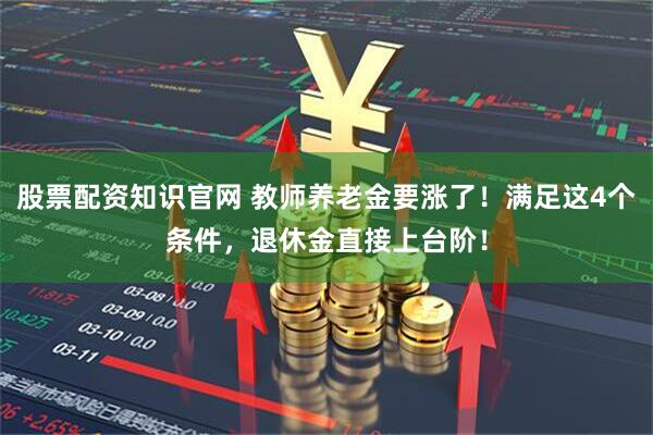 股票配资知识官网 教师养老金要涨了！满足这4个条件，退休金直接上台阶！