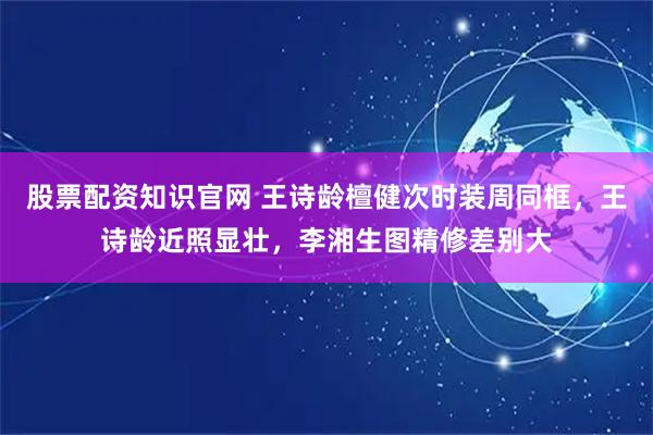 股票配资知识官网 王诗龄檀健次时装周同框，王诗龄近照显壮，李湘生图精修差别大