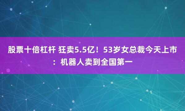 股票十倍杠杆 狂卖5.5亿！53岁女总裁今天上市：机器人卖到全国第一