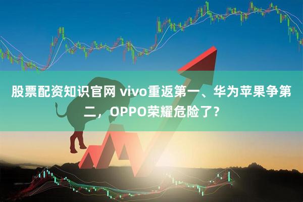 股票配资知识官网 vivo重返第一、华为苹果争第二，OPPO荣耀危险了？