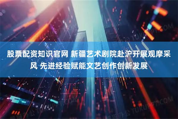 股票配资知识官网 新疆艺术剧院赴沪开展观摩采风 先进经验赋能文艺创作创新发展