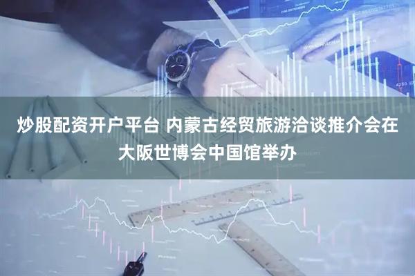 炒股配资开户平台 内蒙古经贸旅游洽谈推介会在大阪世博会中国馆举办