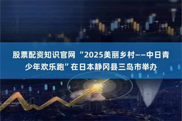 股票配资知识官网 “2025美丽乡村——中日青少年欢乐跑”在日本静冈县三岛市举办