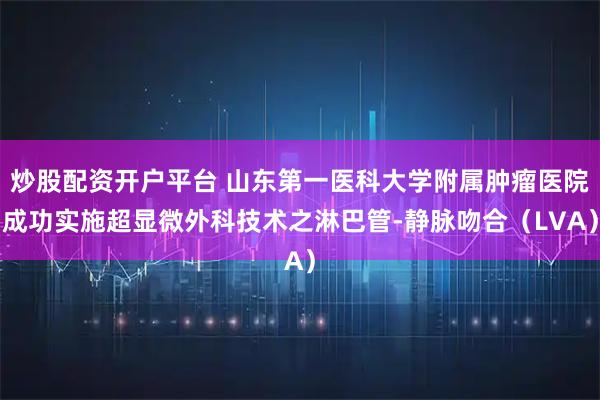 炒股配资开户平台 山东第一医科大学附属肿瘤医院成功实施超显微外科技术之淋巴管-静脉吻合（LVA）