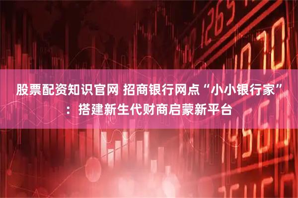 股票配资知识官网 招商银行网点“小小银行家”：搭建新生代财商启蒙新平台