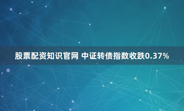 股票配资知识官网 中证转债指数收跌0.37%
