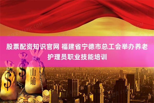股票配资知识官网 福建省宁德市总工会举办养老护理员职业技能培训