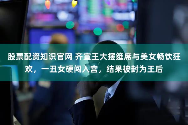 股票配资知识官网 齐宣王大摆筵席与美女畅饮狂欢，一丑女硬闯入宫，结果被封为王后