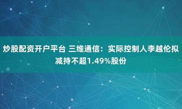 炒股配资开户平台 三维通信：实际控制人李越伦拟减持不超1.49%股份