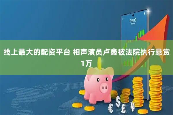 线上最大的配资平台 相声演员卢鑫被法院执行悬赏1万